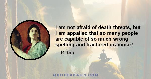 I am not afraid of death threats, but I am appalled that so many people are capable of so much wrong spelling and fractured grammar!