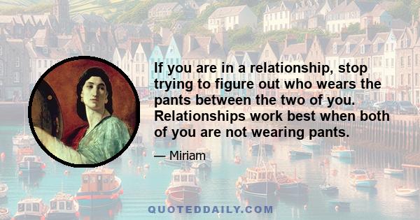 If you are in a relationship, stop trying to figure out who wears the pants between the two of you. Relationships work best when both of you are not wearing pants.