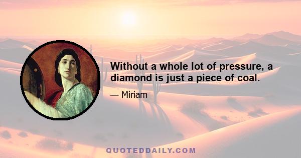 Without a whole lot of pressure, a diamond is just a piece of coal.