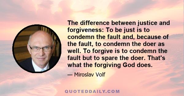 The difference between justice and forgiveness: To be just is to condemn the fault and, because of the fault, to condemn the doer as well. To forgive is to condemn the fault but to spare the doer. That's what the