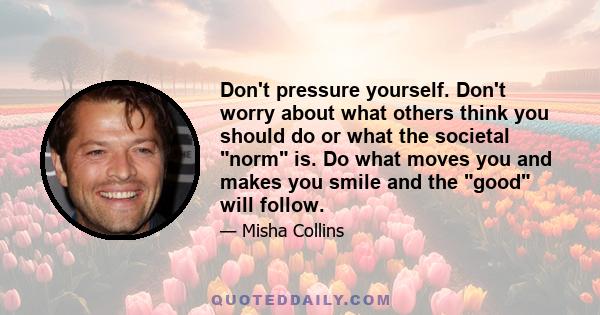 Don't pressure yourself. Don't worry about what others think you should do or what the societal norm is. Do what moves you and makes you smile and the good will follow.