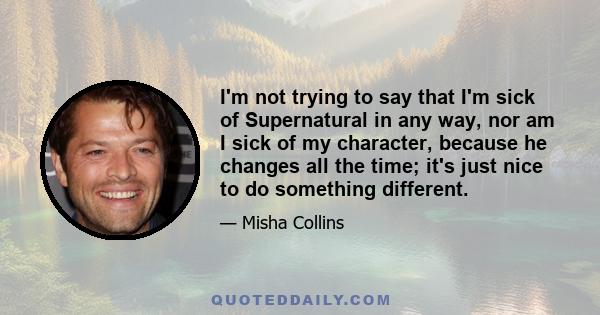 I'm not trying to say that I'm sick of Supernatural in any way, nor am I sick of my character, because he changes all the time; it's just nice to do something different.