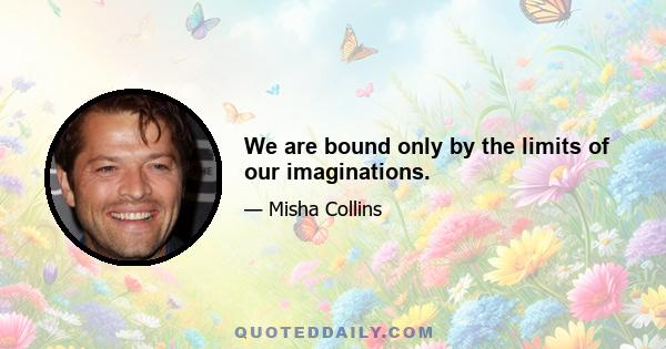 We are bound only by the limits of our imaginations.