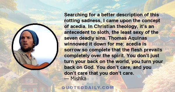 Searching for a better description of this rotting sadness, I came upon the concept of acedia. In Christian theology, it’s an antecedent to sloth, the least sexy of the seven deadly sins. Thomas Aquinas winnowed it down 