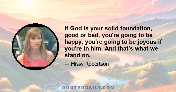 If God is your solid foundation, good or bad, you're going to be happy, you're going to be joyous if you're in him. And that's what we stand on.