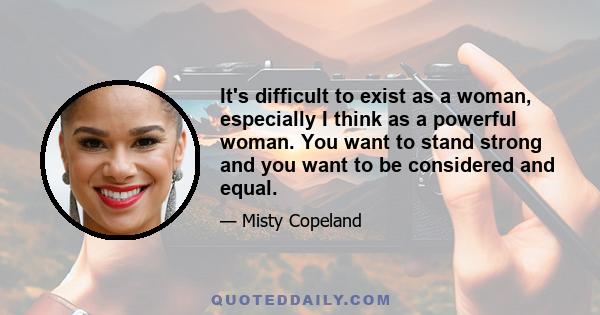 It's difficult to exist as a woman, especially I think as a powerful woman. You want to stand strong and you want to be considered and equal.