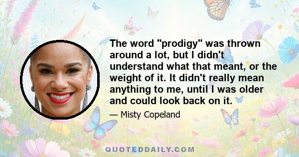 The word prodigy was thrown around a lot, but I didn't understand what that meant, or the weight of it. It didn't really mean anything to me, until I was older and could look back on it.