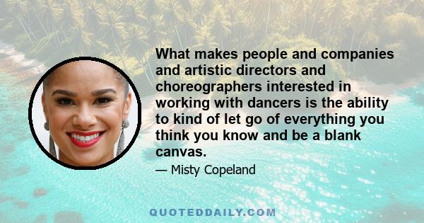 What makes people and companies and artistic directors and choreographers interested in working with dancers is the ability to kind of let go of everything you think you know and be a blank canvas.