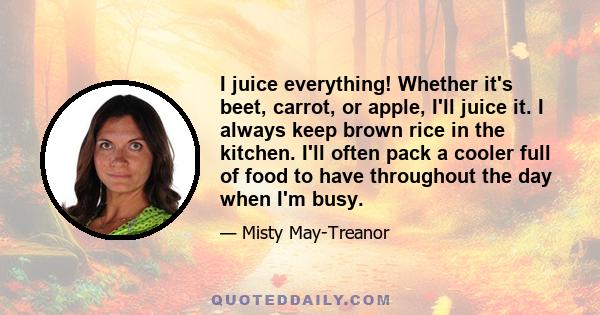 I juice everything! Whether it's beet, carrot, or apple, I'll juice it. I always keep brown rice in the kitchen. I'll often pack a cooler full of food to have throughout the day when I'm busy.