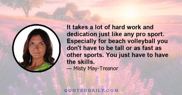 It takes a lot of hard work and dedication just like any pro sport. Especially for beach volleyball you don't have to be tall or as fast as other sports. You just have to have the skills.