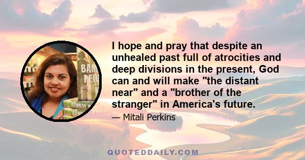 I hope and pray that despite an unhealed past full of atrocities and deep divisions in the present, God can and will make the distant near and a brother of the stranger in America's future.