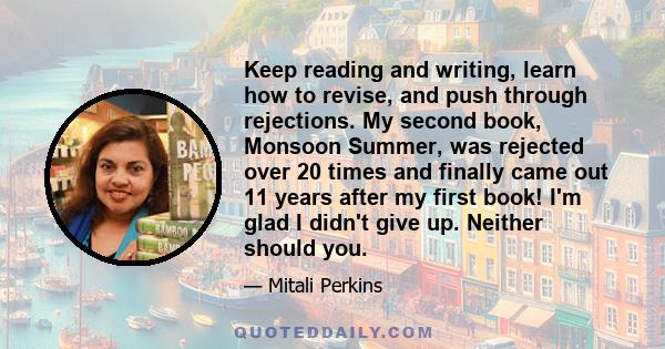 Keep reading and writing, learn how to revise, and push through rejections. My second book, Monsoon Summer, was rejected over 20 times and finally came out 11 years after my first book! I'm glad I didn't give up.