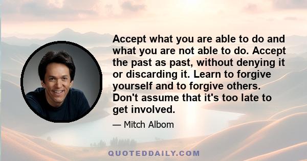 Accept what you are able to do and what you are not able to do. Accept the past as past, without denying it or discarding it. Learn to forgive yourself and to forgive others. Don't assume that it's too late to get