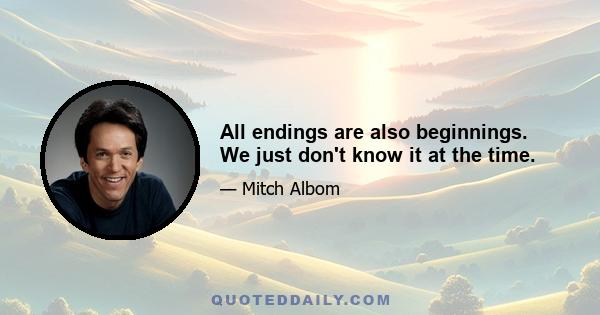 All endings are also beginnings. We just don't know it at the time.