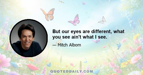But our eyes are different, what you see ain't what I see.
