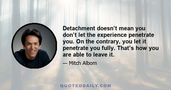 Detachment doesn’t mean you don’t let the experience penetrate you. On the contrary, you let it penetrate you fully. That’s how you are able to leave it.