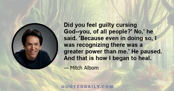 Did you feel guilty cursing God--you, of all people?' No,' he said. 'Because even in doing so, I was recognizing there was a greater power than me.' He paused. And that is how I began to heal.