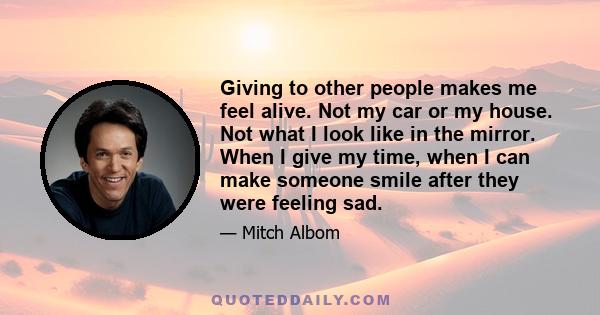 Giving to other people makes me feel alive. Not my car or my house. Not what I look like in the mirror. When I give my time, when I can make someone smile after they were feeling sad.