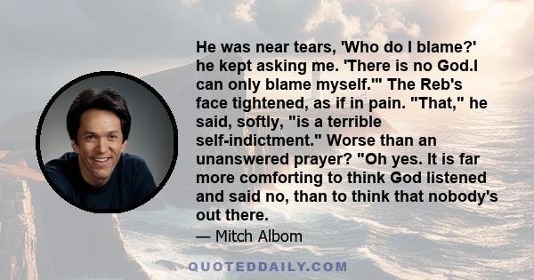 He was near tears, 'Who do I blame?' he kept asking me. 'There is no God.I can only blame myself.' The Reb's face tightened, as if in pain. That, he said, softly, is a terrible self-indictment. Worse than an unanswered