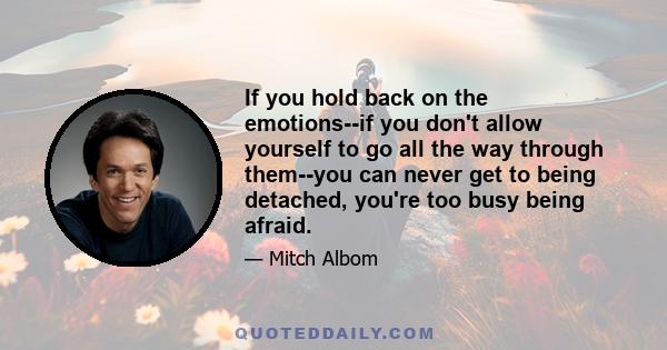 If you hold back on the emotions--if you don't allow yourself to go all the way through them--you can never get to being detached, you're too busy being afraid. You're afraid of the pain, you're afraid of the grief.