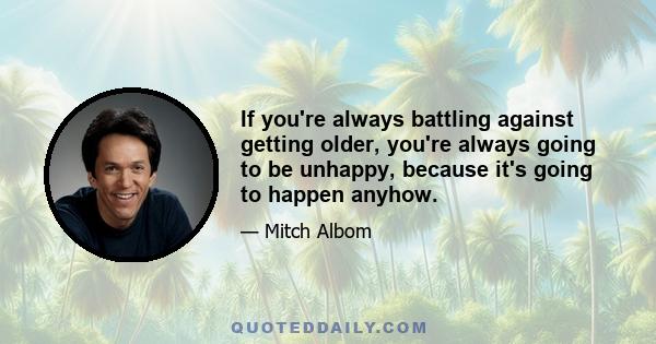 If you're always battling against getting older, you're always going to be unhappy, because it's going to happen anyhow.