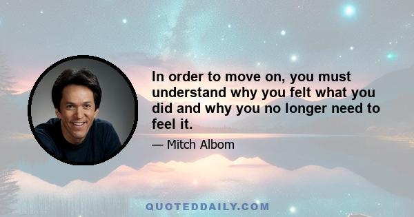 In order to move on, you must understand why you felt what you did and why you no longer need to feel it.