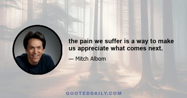 the pain we suffer is a way to make us appreciate what comes next.