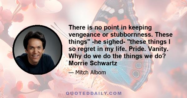 There is no point in keeping vengeance or stubbornness. These things -he sighed- these things I so regret in my life. Pride. Vanity. Why do we do the things we do? Morrie Schwartz