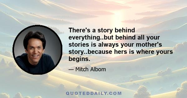 There's a story behind everything..but behind all your stories is always your mother's story..because hers is where yours begins.