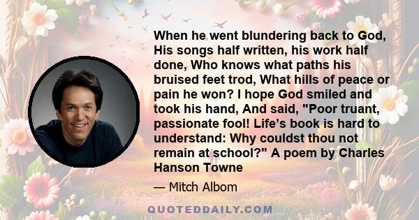 When he went blundering back to God, His songs half written, his work half done, Who knows what paths his bruised feet trod, What hills of peace or pain he won? I hope God smiled and took his hand, And said, Poor