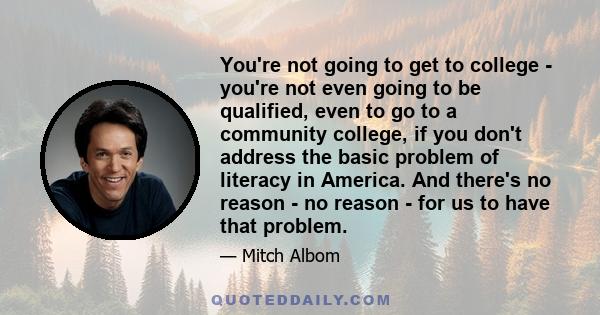 You're not going to get to college - you're not even going to be qualified, even to go to a community college, if you don't address the basic problem of literacy in America. And there's no reason - no reason - for us to 