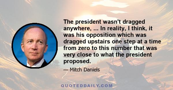 The president wasn't dragged anywhere, ... In reality, I think, it was his opposition which was dragged upstairs one step at a time from zero to this number that was very close to what the president proposed.