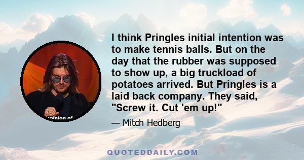 I think Pringles initial intention was to make tennis balls. But on the day that the rubber was supposed to show up, a big truckload of potatoes arrived. But Pringles is a laid back company. They said, Screw it. Cut 'em 