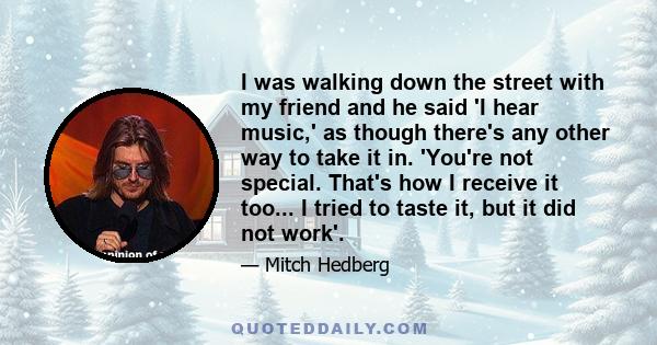 I was walking down the street with my friend and he said 'I hear music,' as though there's any other way to take it in. 'You're not special. That's how I receive it too... I tried to taste it, but it did not work'.