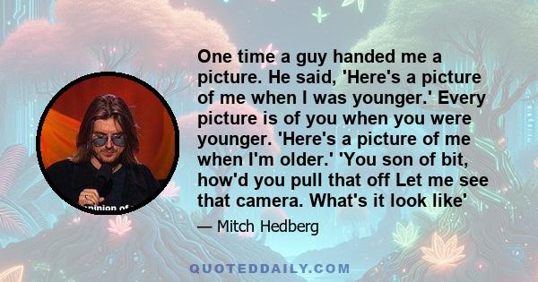 One time a guy handed me a picture. He said, 'Here's a picture of me when I was younger.' Every picture is of you when you were younger. 'Here's a picture of me when I'm older.' 'You son of bit, how'd you pull that off