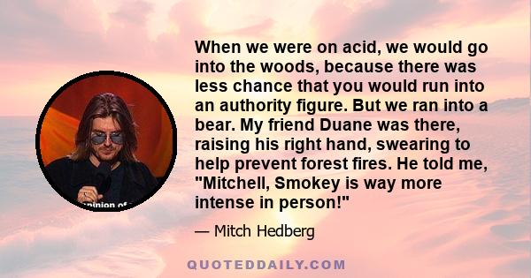 When we were on acid, we would go into the woods, because there was less chance that you would run into an authority figure. But we ran into a bear. My friend Duane was there, raising his right hand, swearing to help