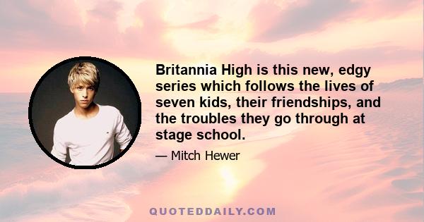 Britannia High is this new, edgy series which follows the lives of seven kids, their friendships, and the troubles they go through at stage school.