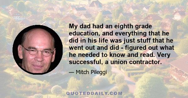 My dad had an eighth grade education, and everything that he did in his life was just stuff that he went out and did - figured out what he needed to know and read. Very successful, a union contractor.