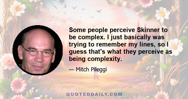 Some people perceive Skinner to be complex. I just basically was trying to remember my lines, so I guess that's what they perceive as being complexity.