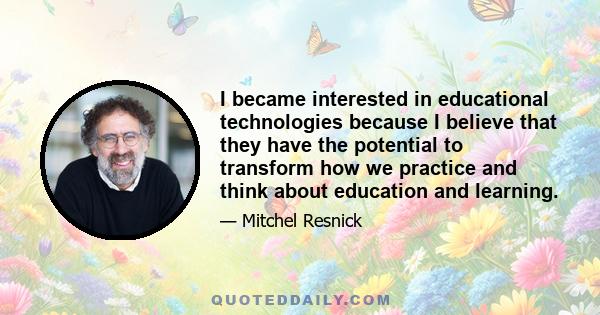 I became interested in educational technologies because I believe that they have the potential to transform how we practice and think about education and learning.