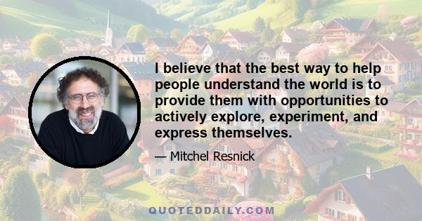 I believe that the best way to help people understand the world is to provide them with opportunities to actively explore, experiment, and express themselves.