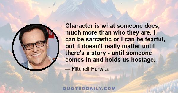 Character is what someone does, much more than who they are. I can be sarcastic or I can be fearful, but it doesn't really matter until there's a story - until someone comes in and holds us hostage.