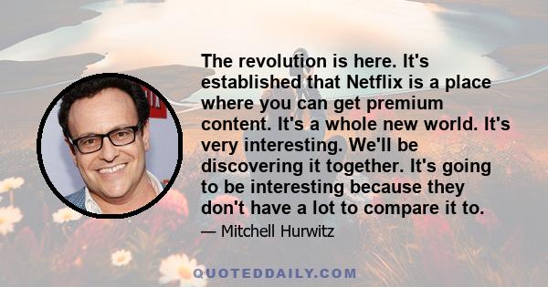 The revolution is here. It's established that Netflix is a place where you can get premium content. It's a whole new world. It's very interesting. We'll be discovering it together. It's going to be interesting because