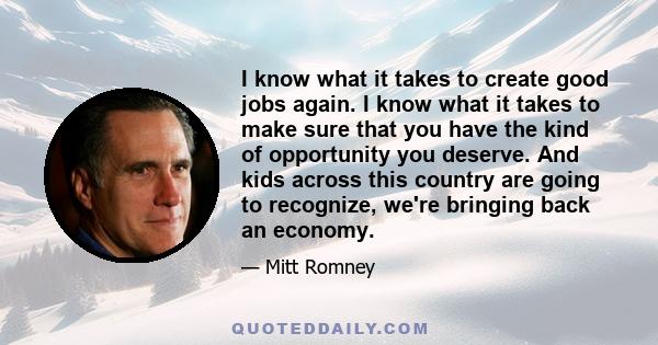 I know what it takes to create good jobs again. I know what it takes to make sure that you have the kind of opportunity you deserve. And kids across this country are going to recognize, we're bringing back an economy.