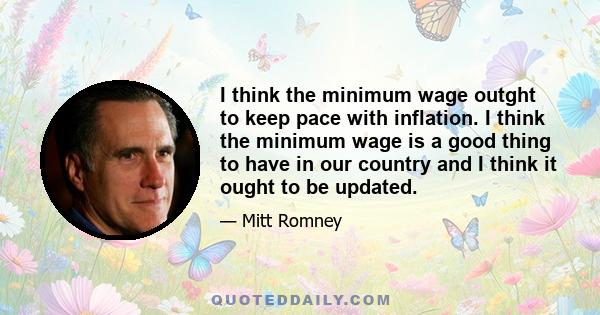 I think the minimum wage outght to keep pace with inflation. I think the minimum wage is a good thing to have in our country and I think it ought to be updated.