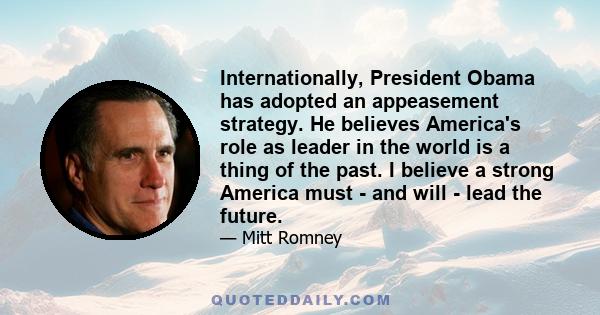 Internationally, President Obama has adopted an appeasement strategy. He believes America's role as leader in the world is a thing of the past. I believe a strong America must - and will - lead the future.