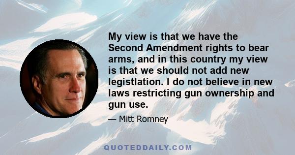 My view is that we have the Second Amendment rights to bear arms, and in this country my view is that we should not add new legistlation. I do not believe in new laws restricting gun ownership and gun use.