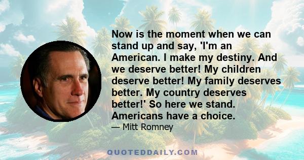 Now is the moment when we can stand up and say, 'I'm an American. I make my destiny. And we deserve better! My children deserve better! My family deserves better. My country deserves better!' So here we stand. Americans 