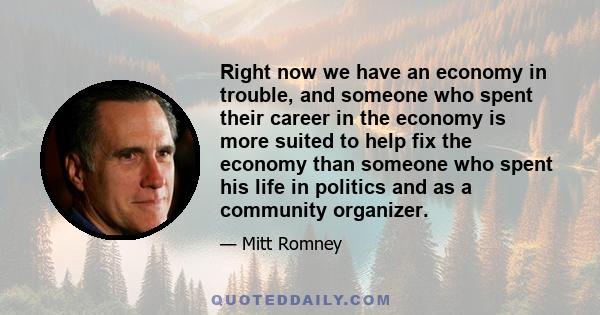 Right now we have an economy in trouble, and someone who spent their career in the economy is more suited to help fix the economy than someone who spent his life in politics and as a community organizer.