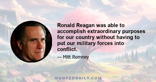 Ronald Reagan was able to accomplish extraordinary purposes for our country without having to put our military forces into conflict.